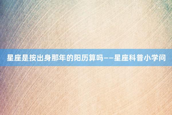 星座是按出身那年的阳历算吗——星座科普小学问