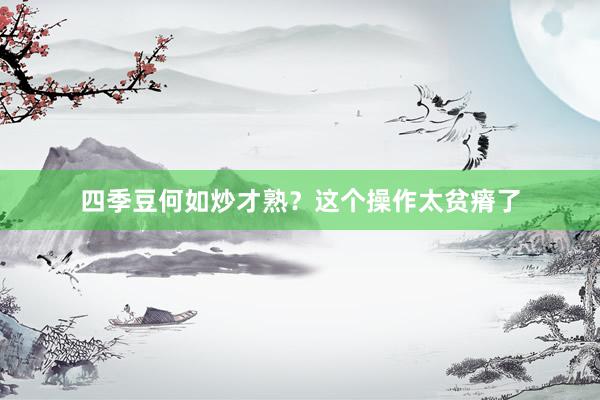 四季豆何如炒才熟？这个操作太贫瘠了